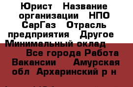 Юрист › Название организации ­ НПО СарГаз › Отрасль предприятия ­ Другое › Минимальный оклад ­ 15 000 - Все города Работа » Вакансии   . Амурская обл.,Архаринский р-н